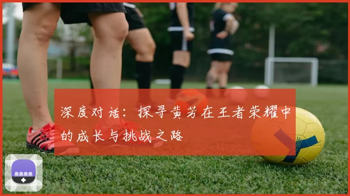 深度对话：探寻黄芳在王者荣耀中的成长与挑战之路