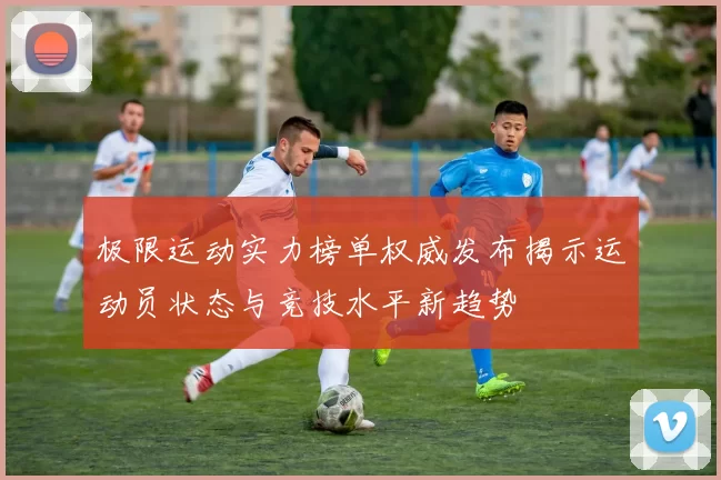 极限运动实力榜单权威发布揭示运动员状态与竞技水平新趋势