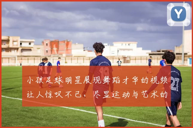 小孩足球明星展现舞蹈才华的视频让人惊叹不已，尽显运动与艺术的完美结合