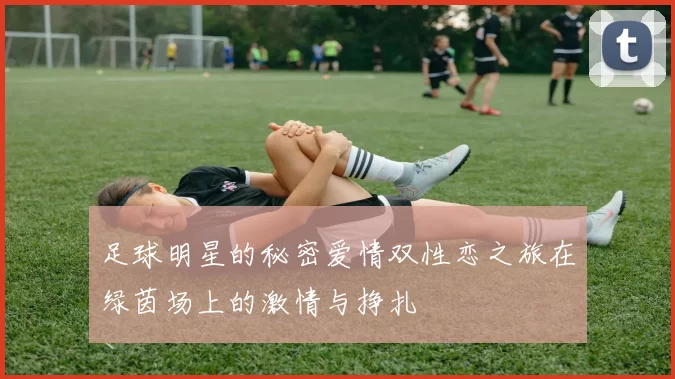 足球明星的秘密爱情双性恋之旅在绿茵场上的激情与挣扎
