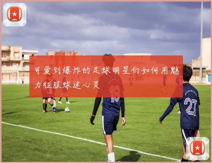 可爱到爆炸的足球明星们如何用魅力征服球迷心灵