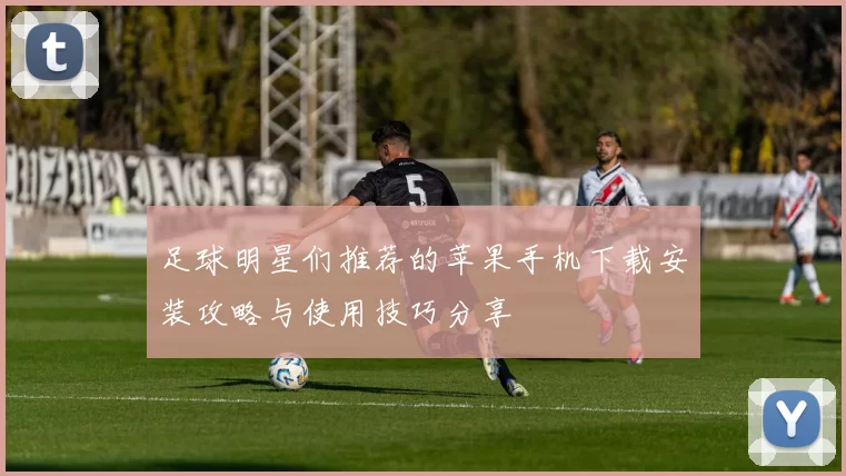 足球明星们推荐的苹果手机下载安装攻略与使用技巧分享