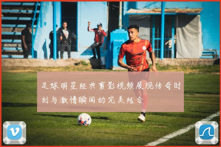 足球明星经典剪影视频展现传奇时刻与激情瞬间的完美结合