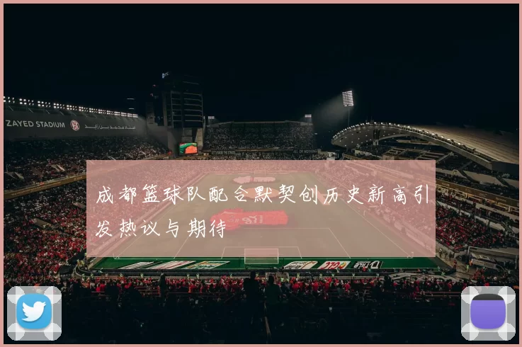 成都篮球队配合默契创历史新高引发热议与期待