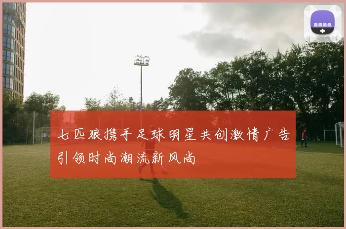 七匹狼携手足球明星共创激情广告引领时尚潮流新风尚