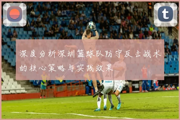 深度分析深圳篮球队防守反击战术的核心策略与实践效果