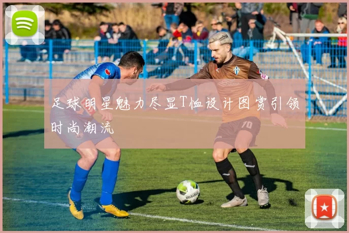 足球明星魅力尽显T恤设计图赏引领时尚潮流