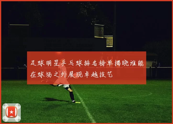 足球明星乒乓球排名榜单揭晓谁能在球场之外展现卓越技艺