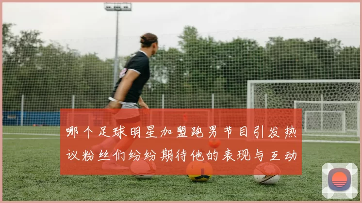 哪个足球明星加盟跑男节目引发热议粉丝们纷纷期待他的表现与互动