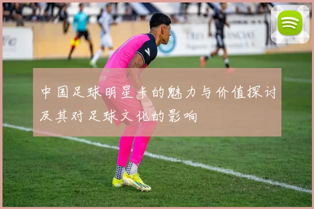 中国足球明星卡的魅力与价值探讨及其对足球文化的影响