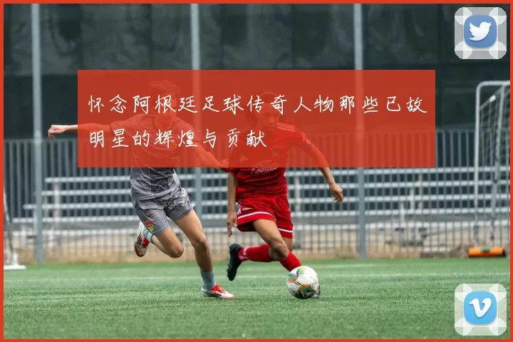 怀念阿根廷足球传奇人物那些已故明星的辉煌与贡献