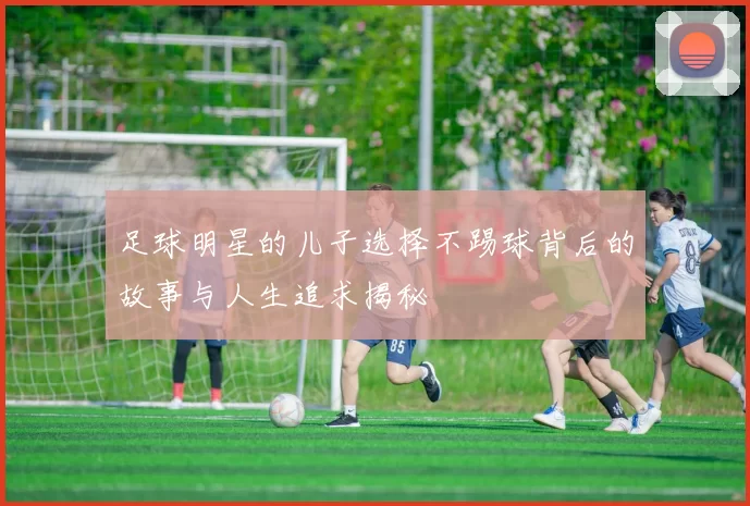 足球明星的儿子选择不踢球背后的故事与人生追求揭秘