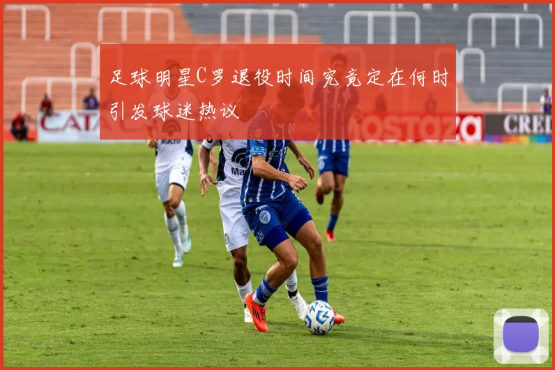 足球明星C罗退役时间究竟定在何时引发球迷热议