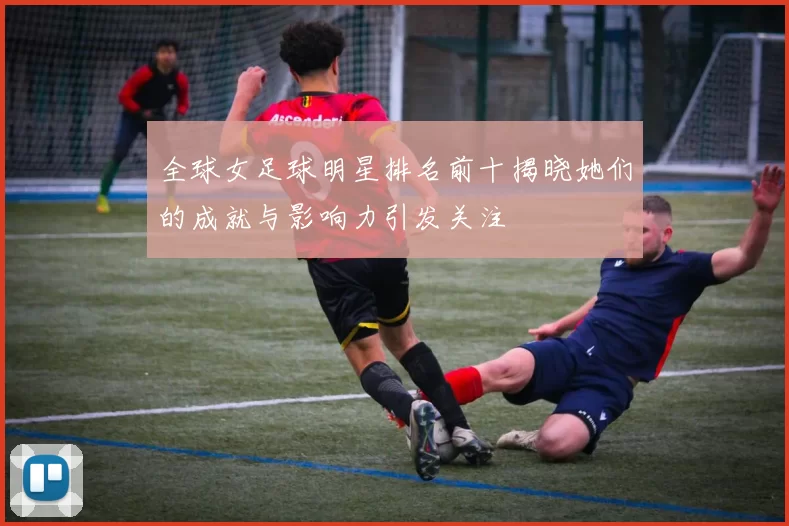 全球女足球明星排名前十揭晓她们的成就与影响力引发关注