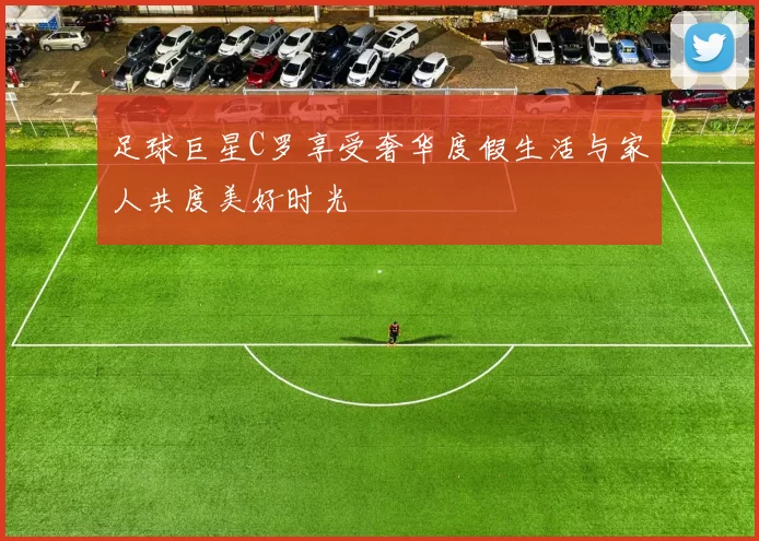 足球巨星C罗享受奢华度假生活与家人共度美好时光