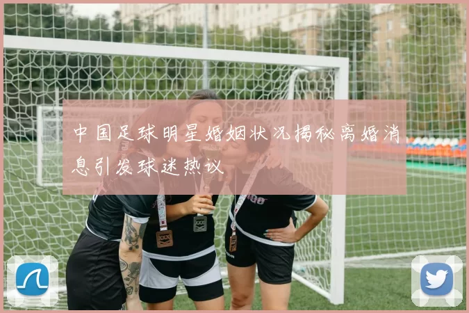 中国足球明星婚姻状况揭秘离婚消息引发球迷热议