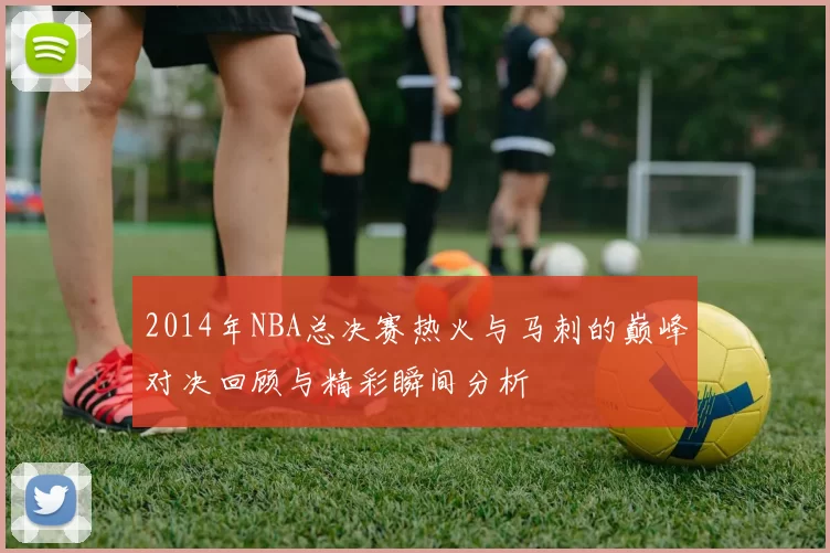 2014年NBA总决赛热火与马刺的巅峰对决回顾与精彩瞬间分析