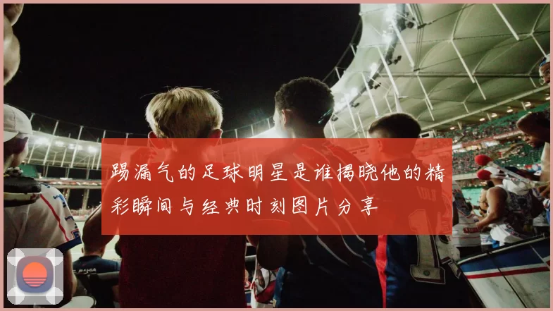 踢漏气的足球明星是谁揭晓他的精彩瞬间与经典时刻图片分享