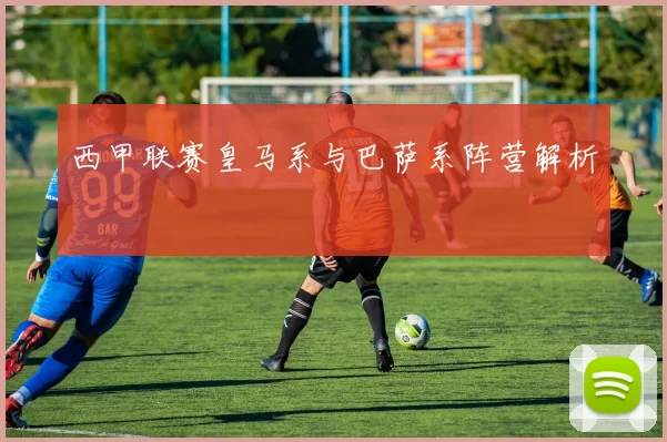 西甲联赛皇马系与巴萨系阵营解析