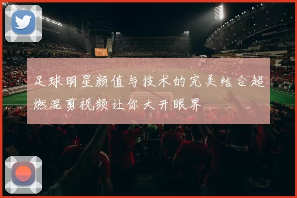 足球明星颜值与技术的完美结合超燃混剪视频让你大开眼界