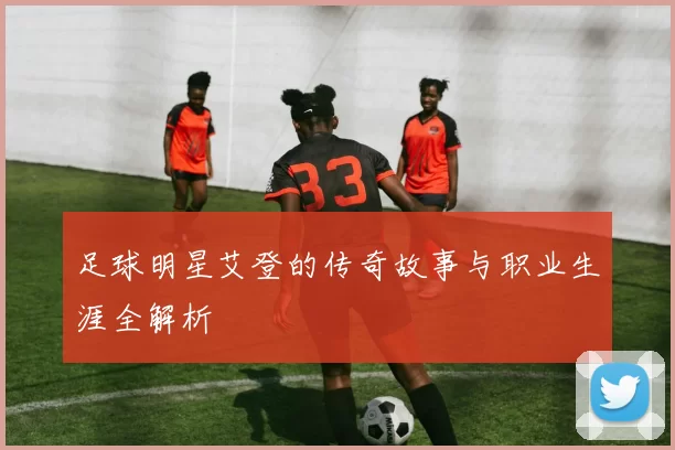 足球明星艾登的传奇故事与职业生涯全解析