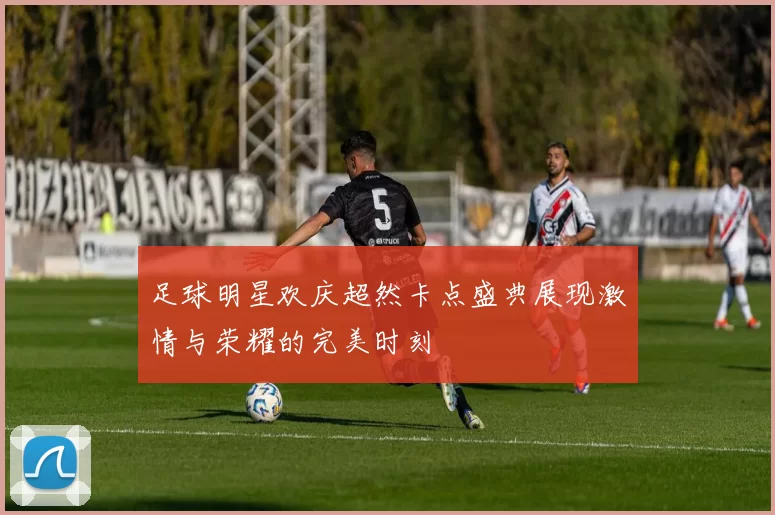 足球明星欢庆超然卡点盛典展现激情与荣耀的完美时刻