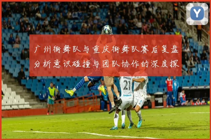 广州街舞队与重庆街舞队赛后复盘分析意识碰撞与团队协作的深度探讨