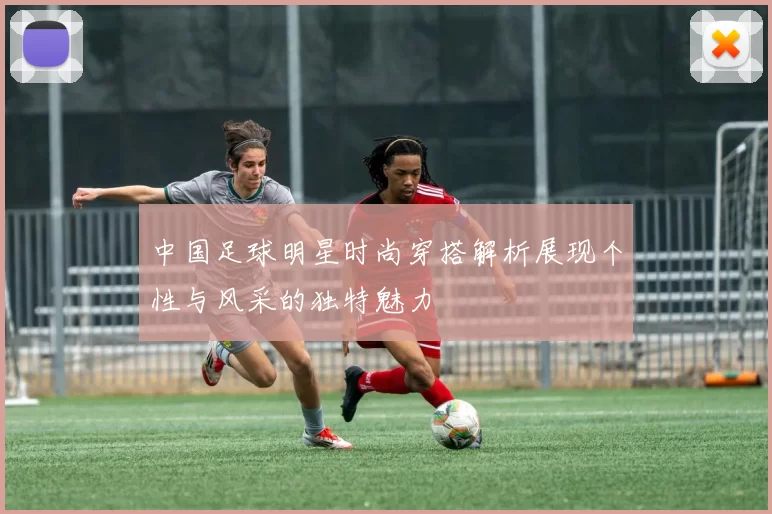 中国足球明星时尚穿搭解析展现个性与风采的独特魅力