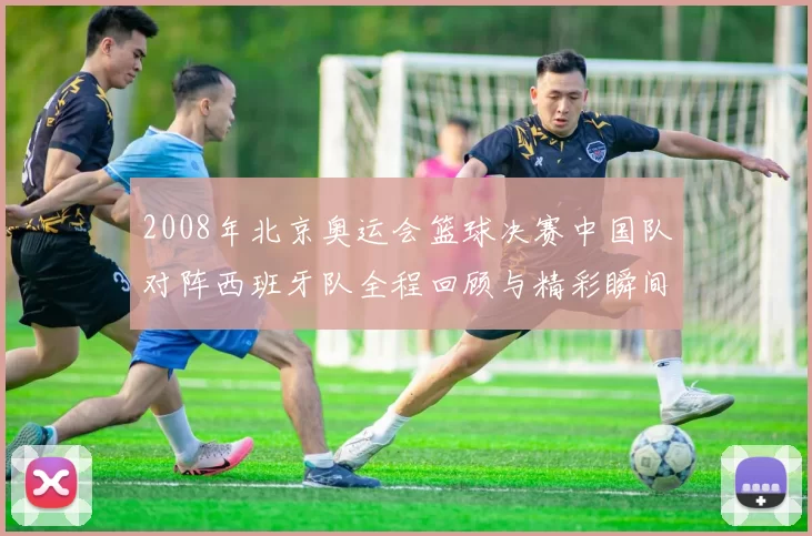 2008年北京奥运会篮球决赛中国队对阵西班牙队全程回顾与精彩瞬间分析