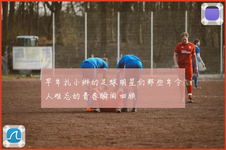 早年扎小辫的足球明星们那些年令人难忘的青春瞬间回顾