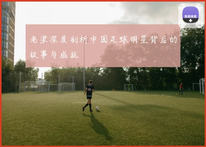 老梁深度剖析中国足球明星背后的故事与成就