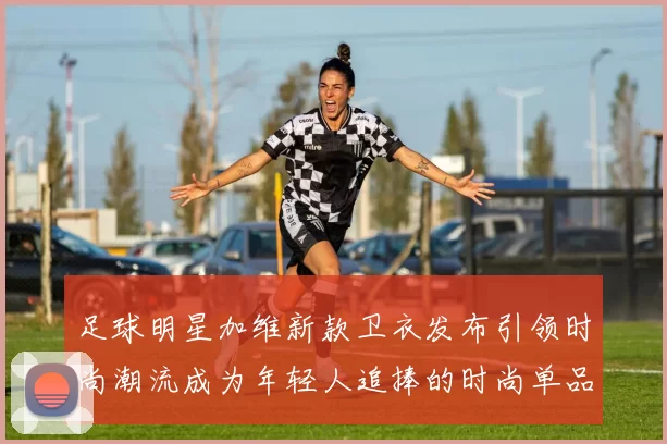 足球明星加维新款卫衣发布引领时尚潮流成为年轻人追捧的时尚单品