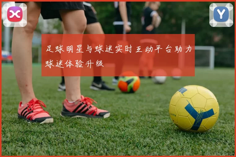 足球明星与球迷实时互动平台助力球迷体验升级
