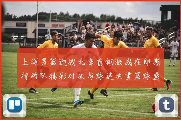 上海男篮迎战北京首钢激战在即期待两队精彩对决与球迷共赏篮球盛宴
