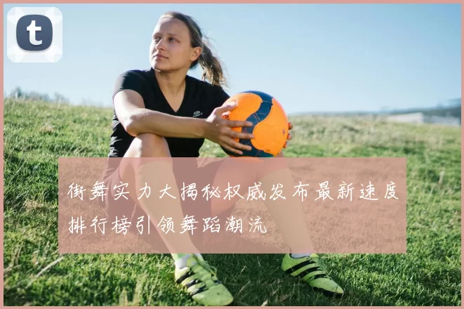 街舞实力大揭秘权威发布最新速度排行榜引领舞蹈潮流